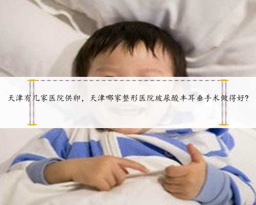 天津有几家医院供卵，天津哪家整形医院玻尿酸丰耳垂手术做得好?