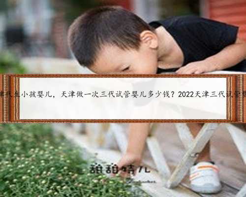 天津代生小孩婴儿，天津做一次三代试管婴儿多少钱？2022天津三代试管费用