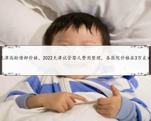 天津高龄借卵价格，2022天津试管婴儿费用整理，各医院价格在3万左右