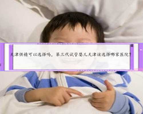 天津供精可以选择吗，第三代试管婴儿天津该选择哪家医院？